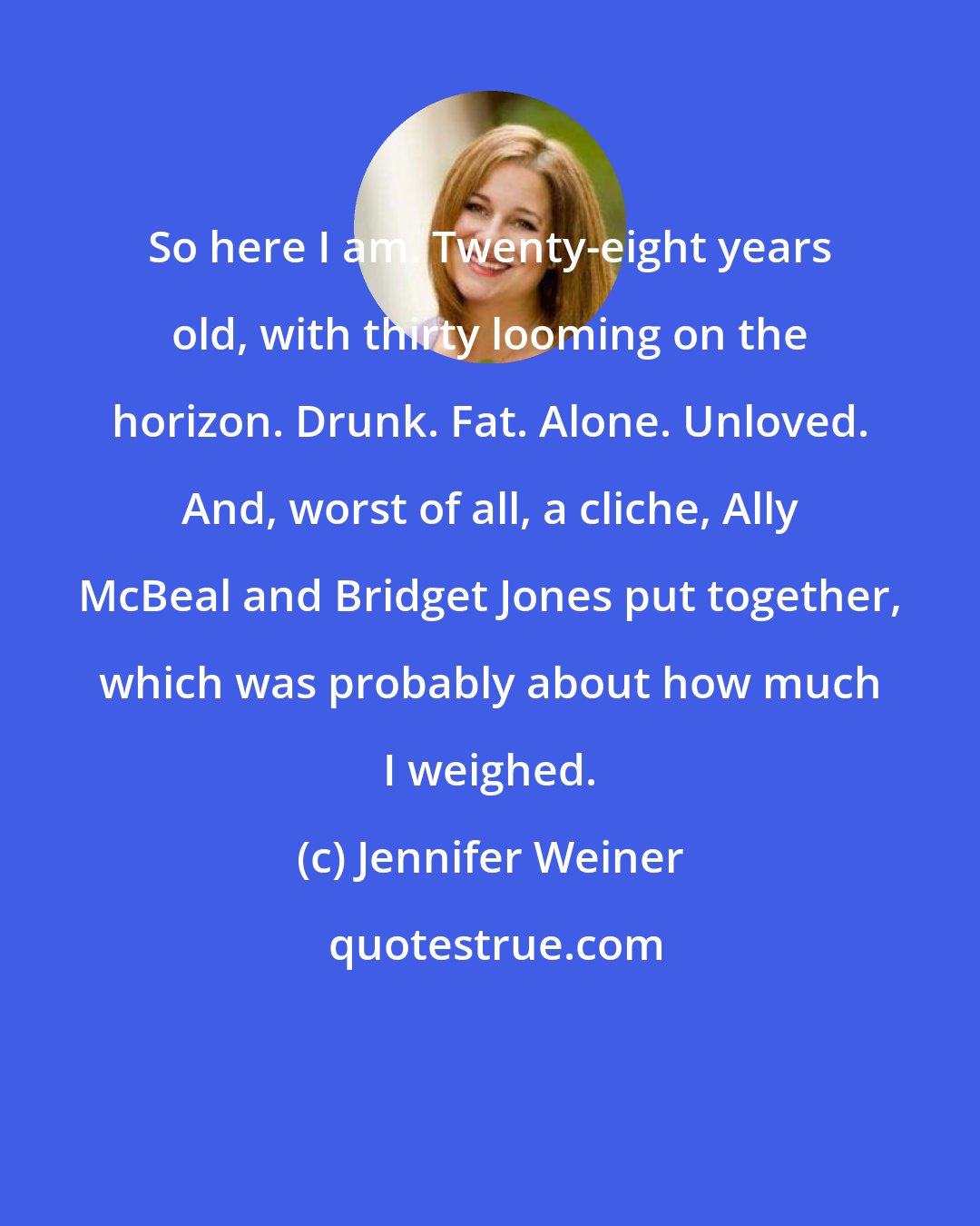 Jennifer Weiner: So here I am. Twenty-eight years old, with thirty looming on the horizon. Drunk. Fat. Alone. Unloved. And, worst of all, a cliche, Ally McBeal and Bridget Jones put together, which was probably about how much I weighed.