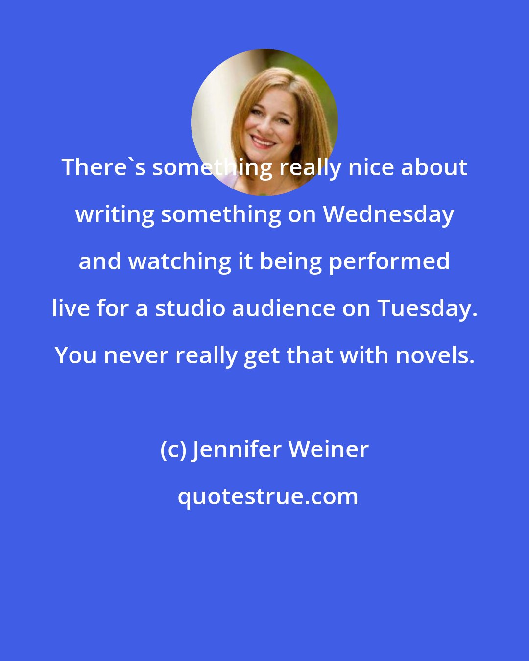 Jennifer Weiner: There's something really nice about writing something on Wednesday and watching it being performed live for a studio audience on Tuesday. You never really get that with novels.