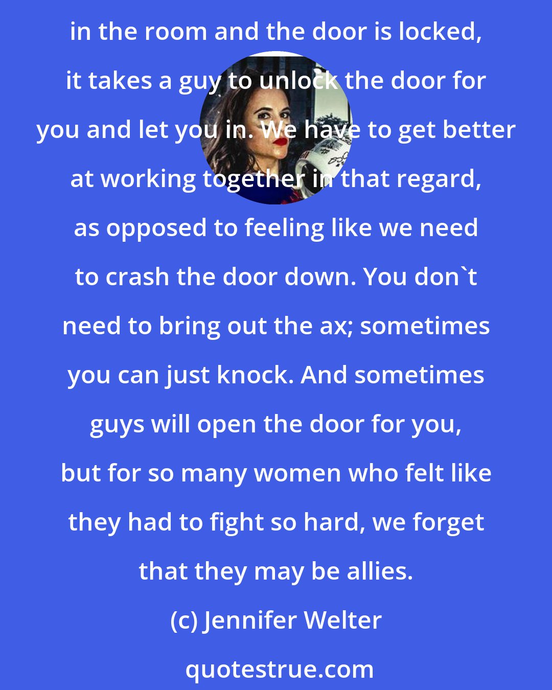 Jennifer Welter: Sport industry is not women versus men. My biggest champions a lot of the times in my career have been those men. Not that women necessarily wouldn't, but if there are no women in the room and the door is locked, it takes a guy to unlock the door for you and let you in. We have to get better at working together in that regard, as opposed to feeling like we need to crash the door down. You don't need to bring out the ax; sometimes you can just knock. And sometimes guys will open the door for you, but for so many women who felt like they had to fight so hard, we forget that they may be allies.