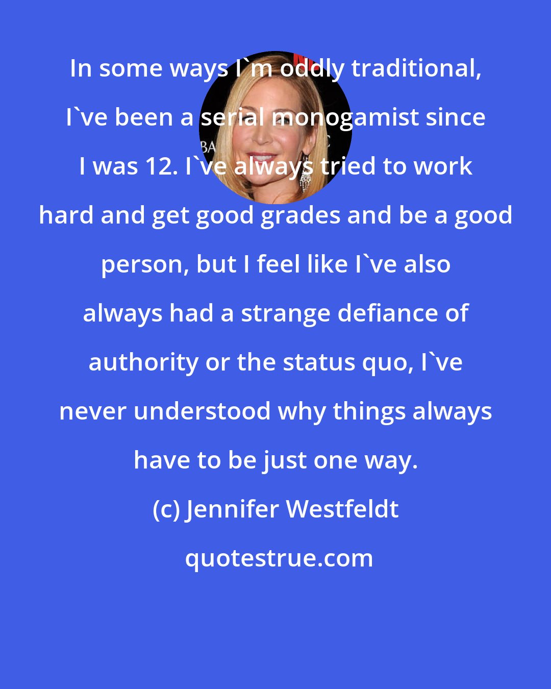 Jennifer Westfeldt: In some ways I'm oddly traditional, I've been a serial monogamist since I was 12. I've always tried to work hard and get good grades and be a good person, but I feel like I've also always had a strange defiance of authority or the status quo, I've never understood why things always have to be just one way.