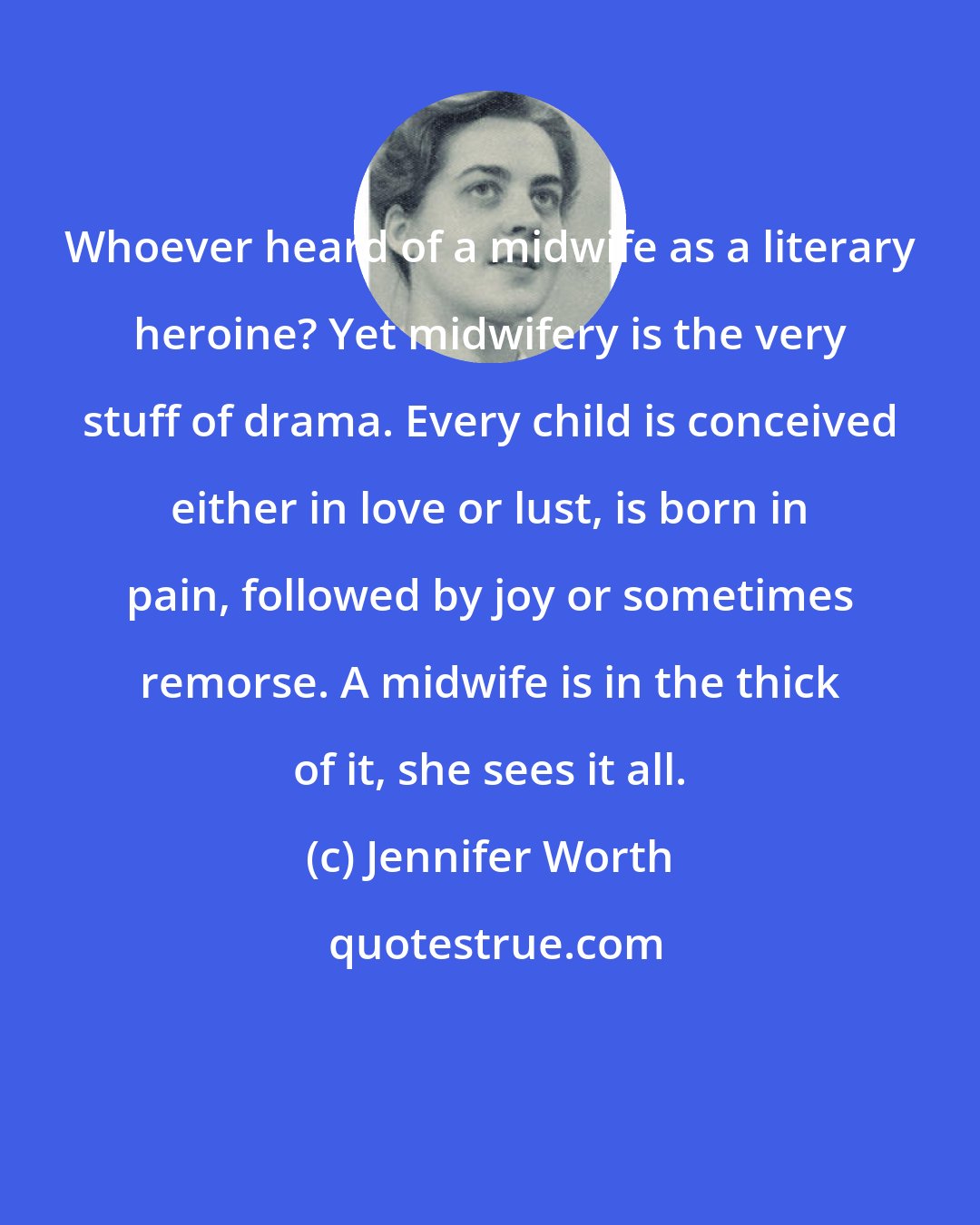 Jennifer Worth: Whoever heard of a midwife as a literary heroine? Yet midwifery is the very stuff of drama. Every child is conceived either in love or lust, is born in pain, followed by joy or sometimes remorse. A midwife is in the thick of it, she sees it all.