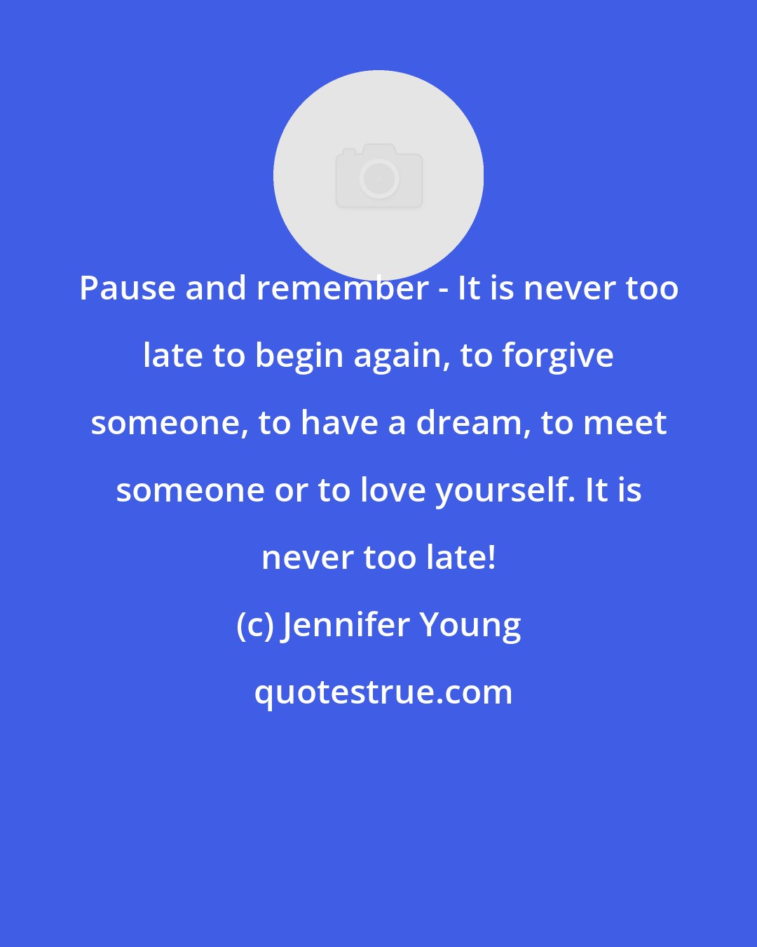 Jennifer Young: Pause and remember - It is never too late to begin again, to forgive someone, to have a dream, to meet someone or to love yourself. It is never too late!