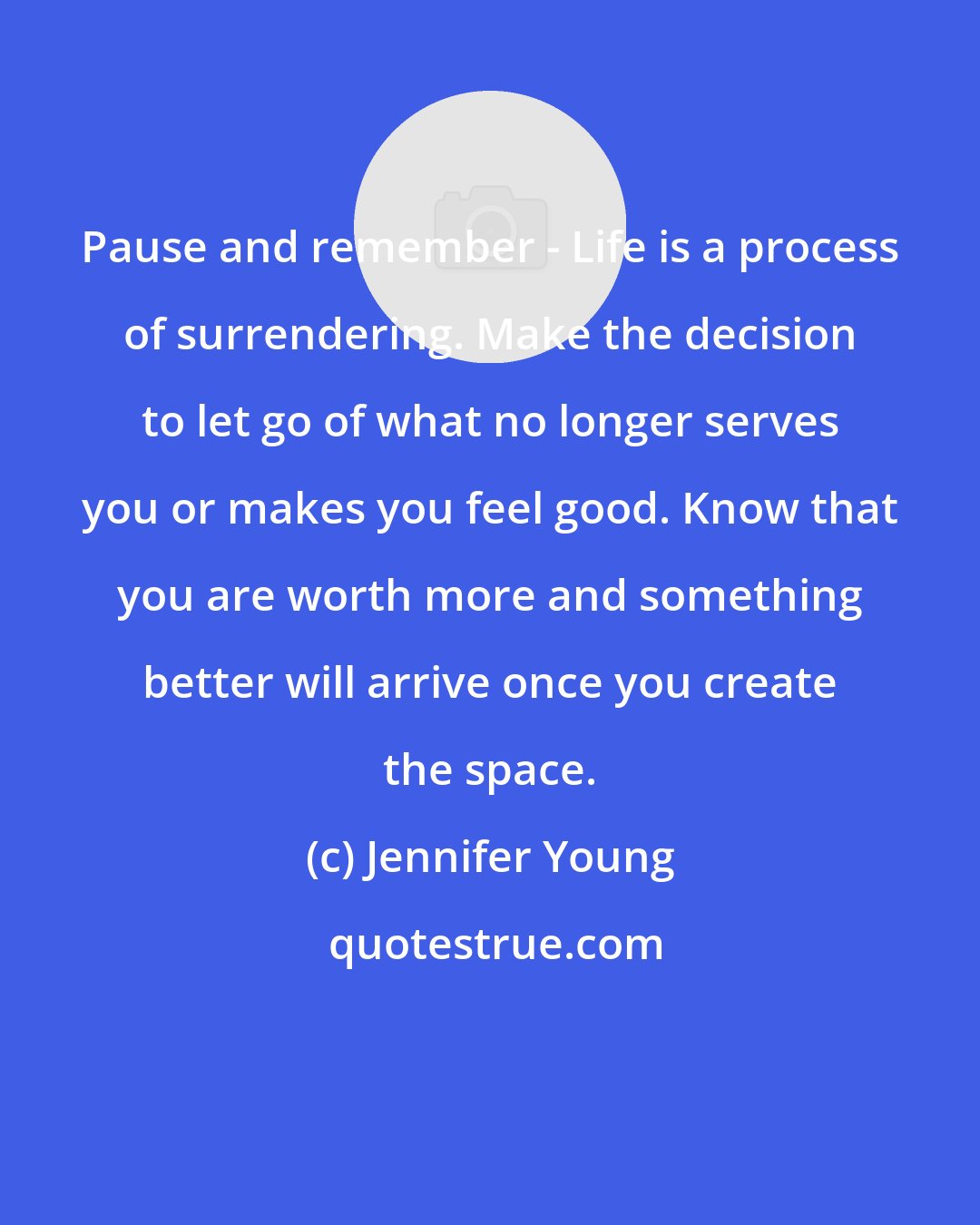 Jennifer Young: Pause and remember - Life is a process of surrendering. Make the decision to let go of what no longer serves you or makes you feel good. Know that you are worth more and something better will arrive once you create the space.