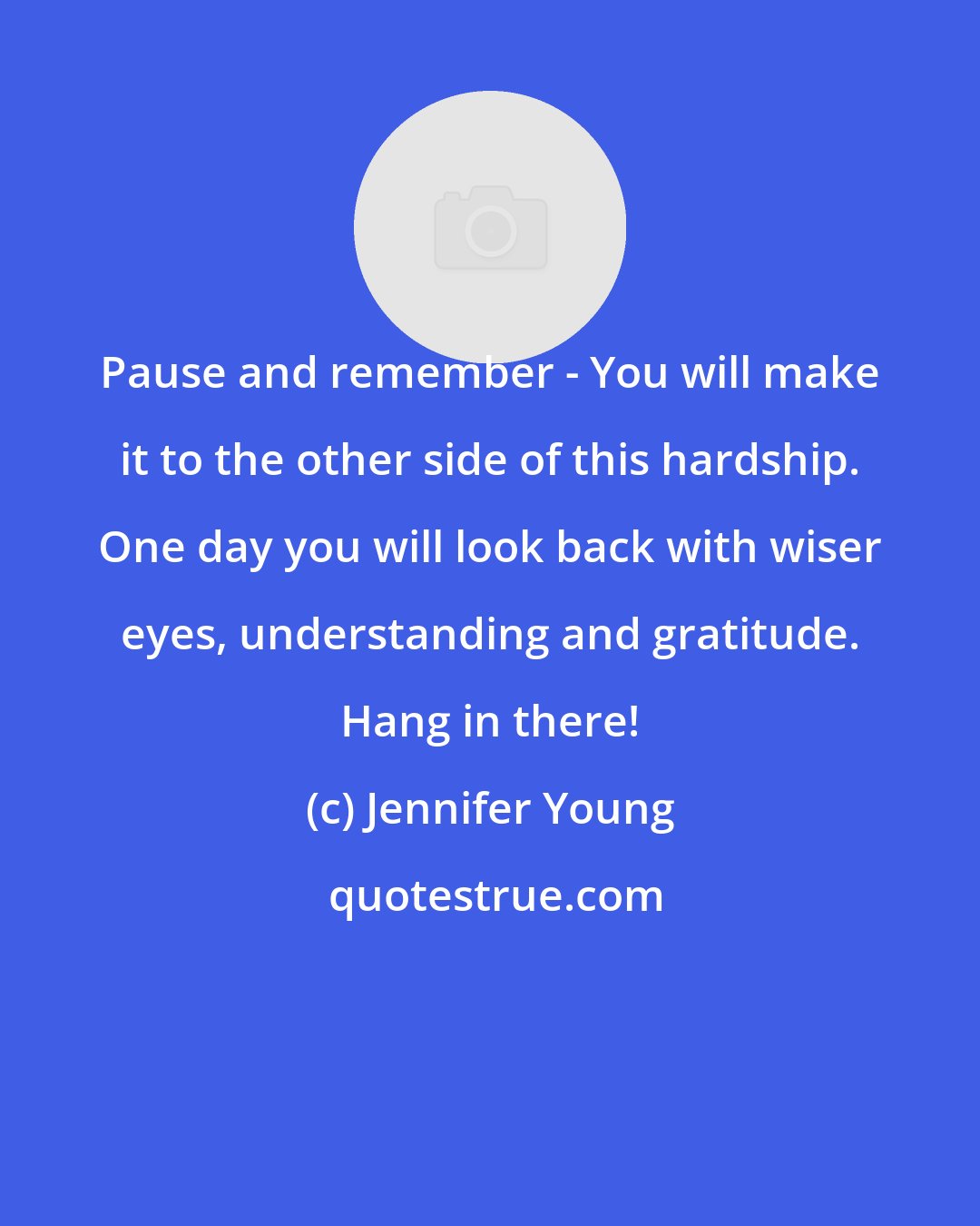 Jennifer Young: Pause and remember - You will make it to the other side of this hardship. One day you will look back with wiser eyes, understanding and gratitude. Hang in there!