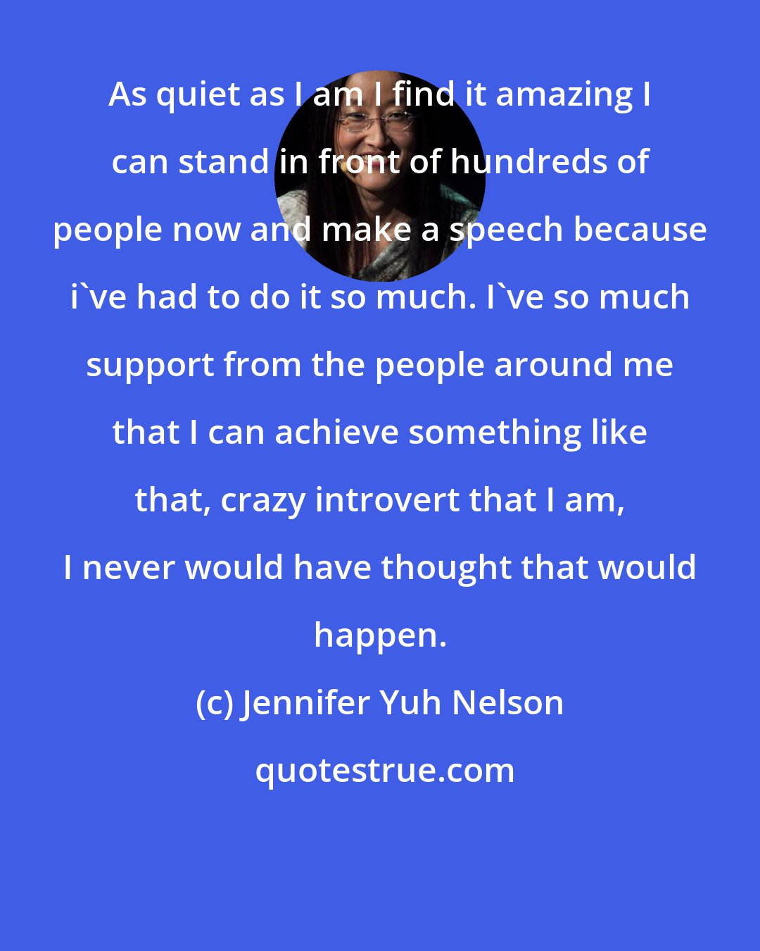 Jennifer Yuh Nelson: As quiet as I am I find it amazing I can stand in front of hundreds of people now and make a speech because i've had to do it so much. I've so much support from the people around me that I can achieve something like that, crazy introvert that I am, I never would have thought that would happen.
