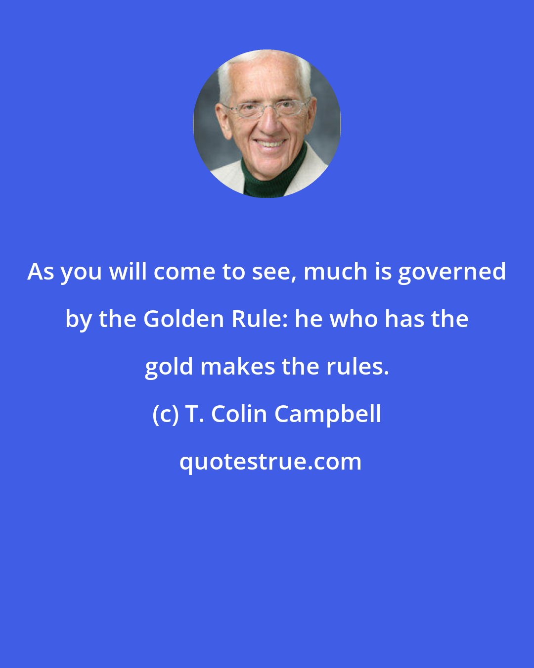 T. Colin Campbell: As you will come to see, much is governed by the Golden Rule: he who has the gold makes the rules.