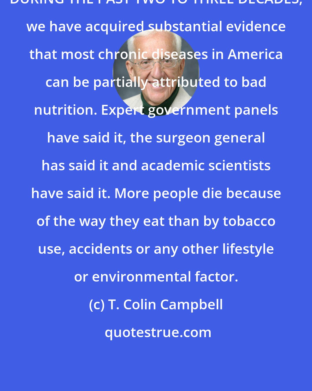 T. Colin Campbell: DURING THE PAST TWO TO THREE DECADES, we have acquired substantial evidence that most chronic diseases in America can be partially attributed to bad nutrition. Expert government panels have said it, the surgeon general has said it and academic scientists have said it. More people die because of the way they eat than by tobacco use, accidents or any other lifestyle or environmental factor.
