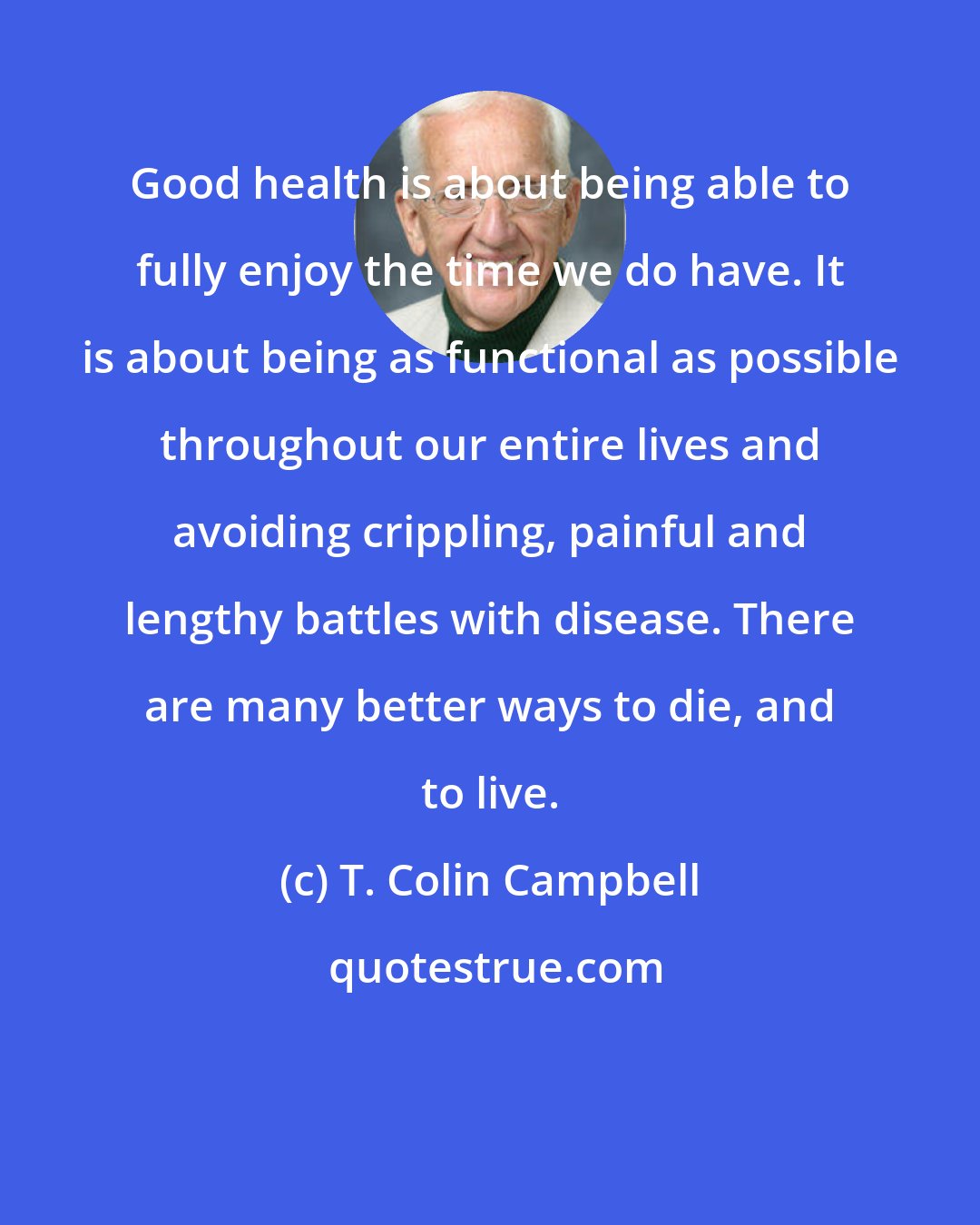 T. Colin Campbell: Good health is about being able to fully enjoy the time we do have. It is about being as functional as possible throughout our entire lives and avoiding crippling, painful and lengthy battles with disease. There are many better ways to die, and to live.
