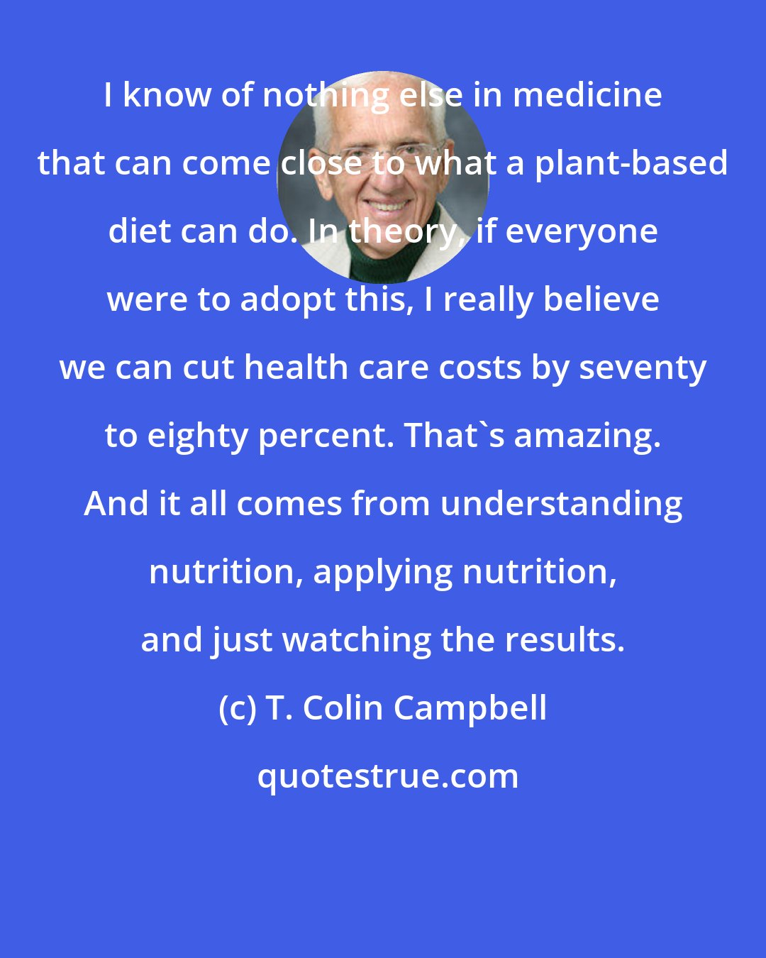 T. Colin Campbell: I know of nothing else in medicine that can come close to what a plant-based diet can do. In theory, if everyone were to adopt this, I really believe we can cut health care costs by seventy to eighty percent. That's amazing. And it all comes from understanding nutrition, applying nutrition, and just watching the results.