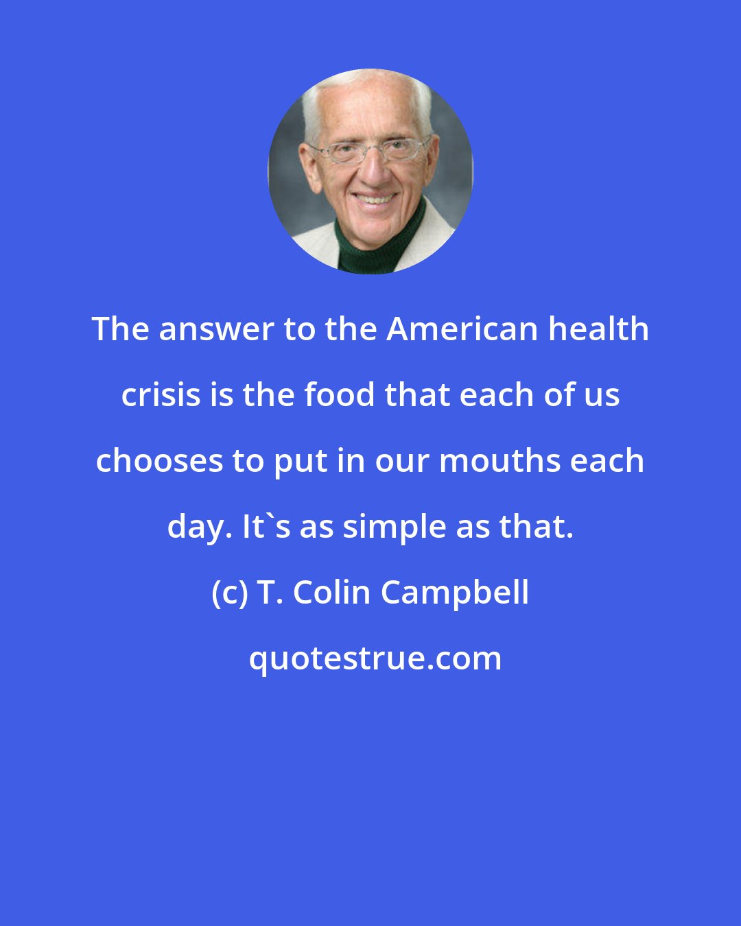 T. Colin Campbell: The answer to the American health crisis is the food that each of us chooses to put in our mouths each day. It's as simple as that.