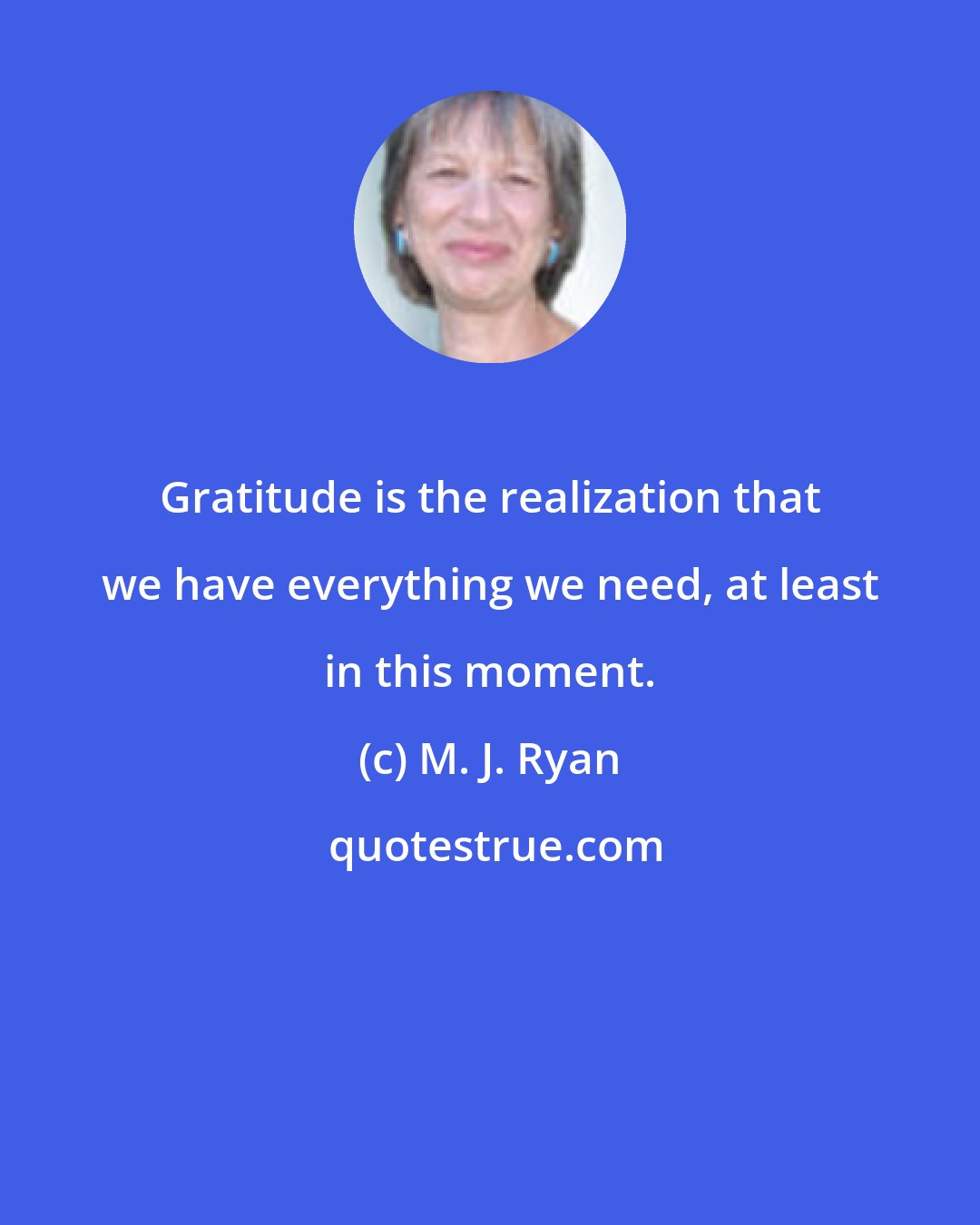 M. J. Ryan: Gratitude is the realization that we have everything we need, at least in this moment.