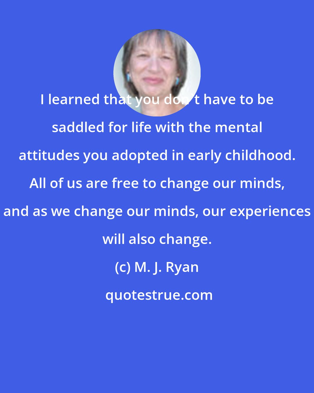 M. J. Ryan: I learned that you don't have to be saddled for life with the mental attitudes you adopted in early childhood. All of us are free to change our minds, and as we change our minds, our experiences will also change.