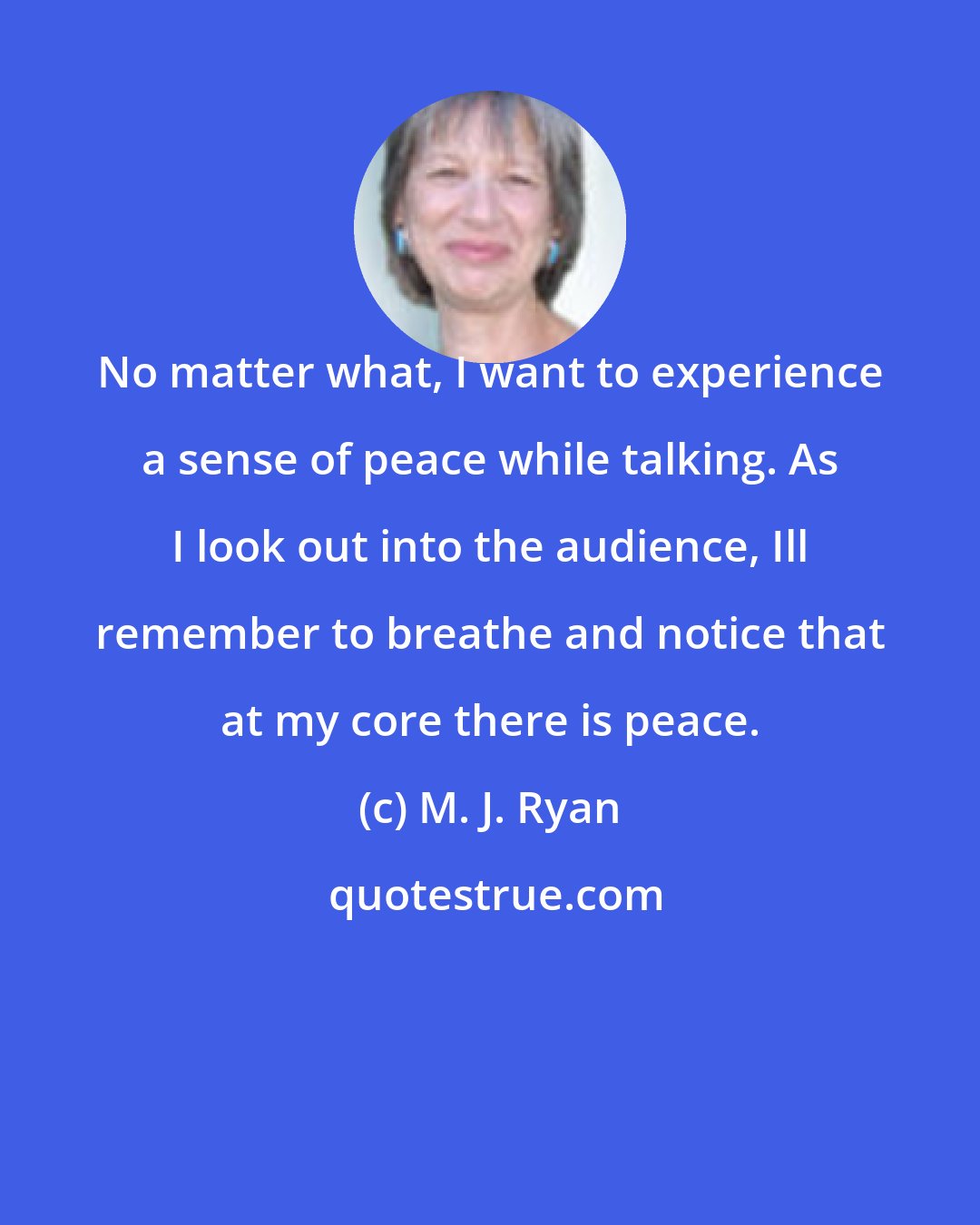 M. J. Ryan: No matter what, I want to experience a sense of peace while talking. As I look out into the audience, Ill remember to breathe and notice that at my core there is peace.