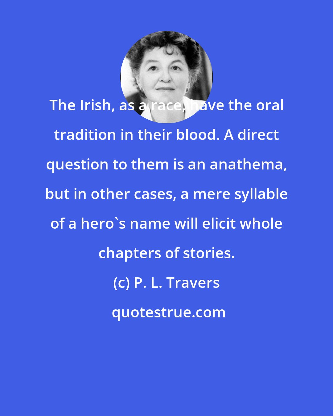 P. L. Travers: The Irish, as a race, have the oral tradition in their blood. A direct question to them is an anathema, but in other cases, a mere syllable of a hero's name will elicit whole chapters of stories.