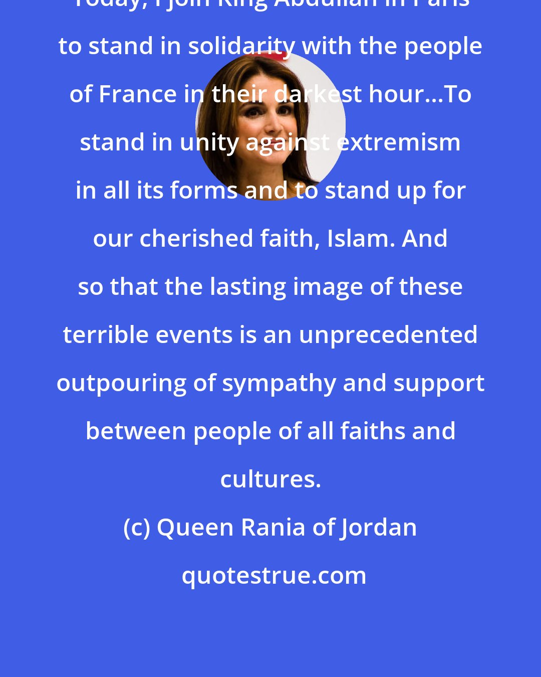 Queen Rania of Jordan: Today, I join King Abdullah in Paris to stand in solidarity with the people of France in their darkest hour...To stand in unity against extremism in all its forms and to stand up for our cherished faith, Islam. And so that the lasting image of these terrible events is an unprecedented outpouring of sympathy and support between people of all faiths and cultures.