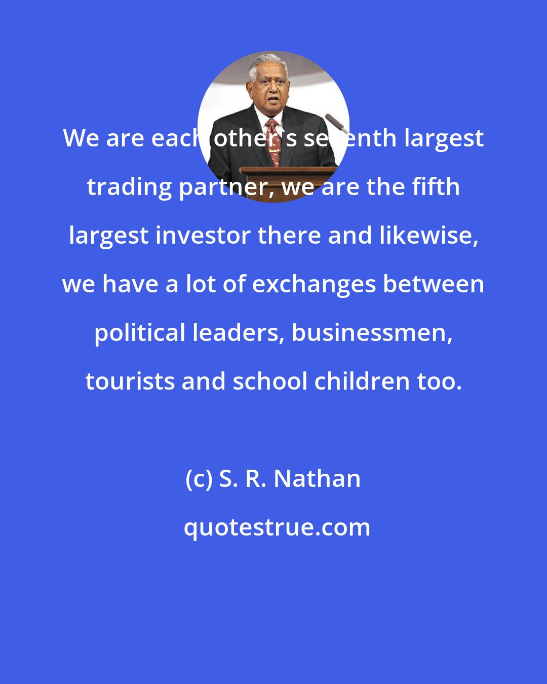 S. R. Nathan: We are each other's seventh largest trading partner, we are the fifth largest investor there and likewise, we have a lot of exchanges between political leaders, businessmen, tourists and school children too.