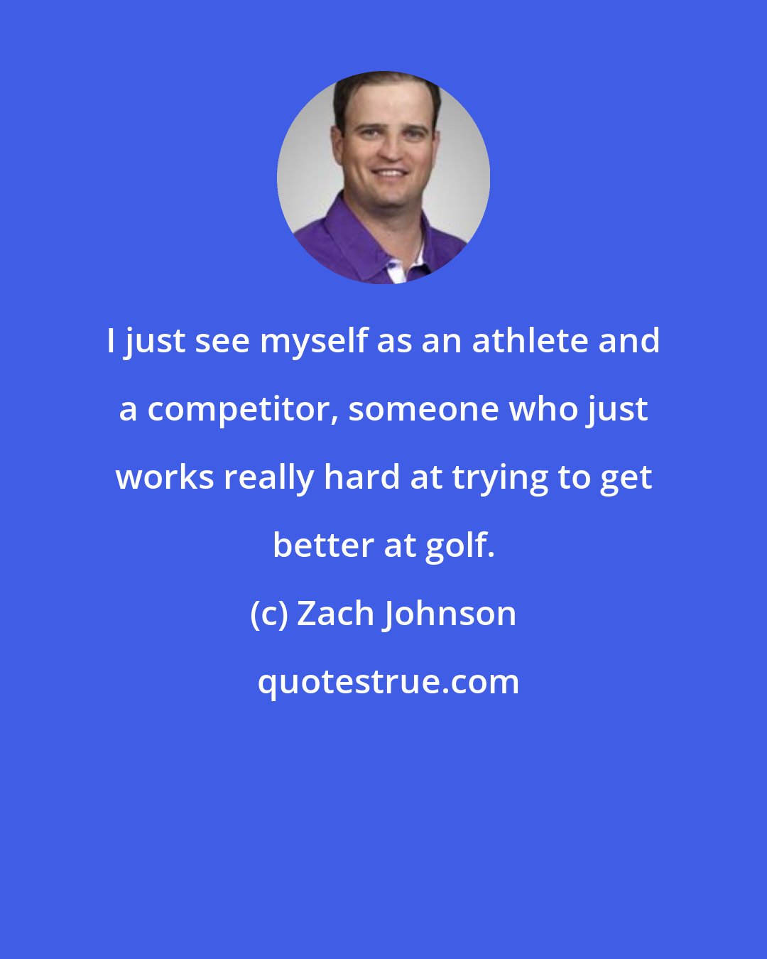 Zach Johnson: I just see myself as an athlete and a competitor, someone who just works really hard at trying to get better at golf.