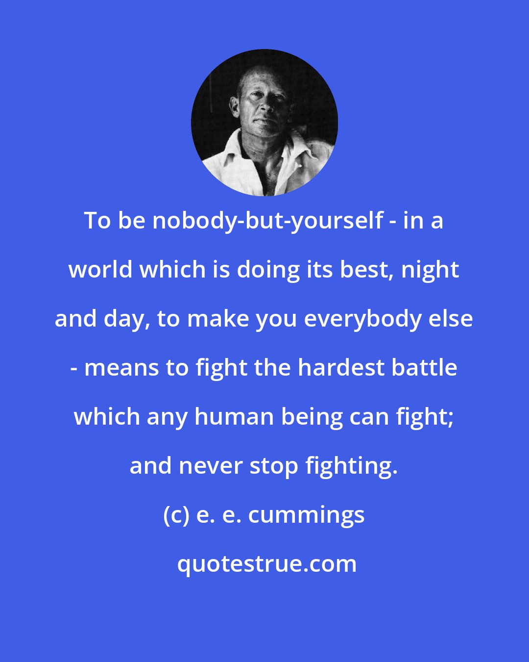 e. e. cummings: To be nobody-but-yourself - in a world which is doing its best, night and day, to make you everybody else - means to fight the hardest battle which any human being can fight; and never stop fighting.