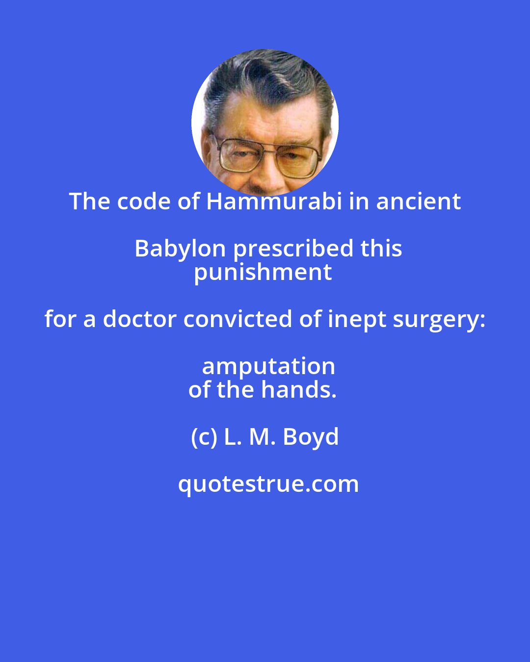 L. M. Boyd: The code of Hammurabi in ancient Babylon prescribed this
punishment for a doctor convicted of inept surgery: amputation
of the hands.