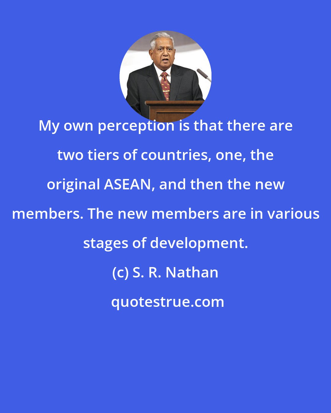 S. R. Nathan: My own perception is that there are two tiers of countries, one, the original ASEAN, and then the new members. The new members are in various stages of development.