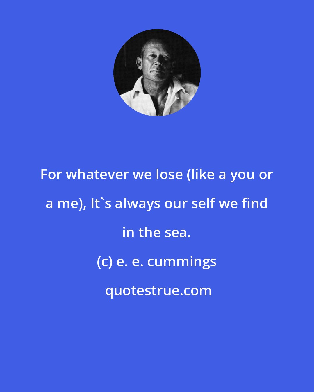 e. e. cummings: For whatever we lose (like a you or a me), It's always our self we find in the sea.