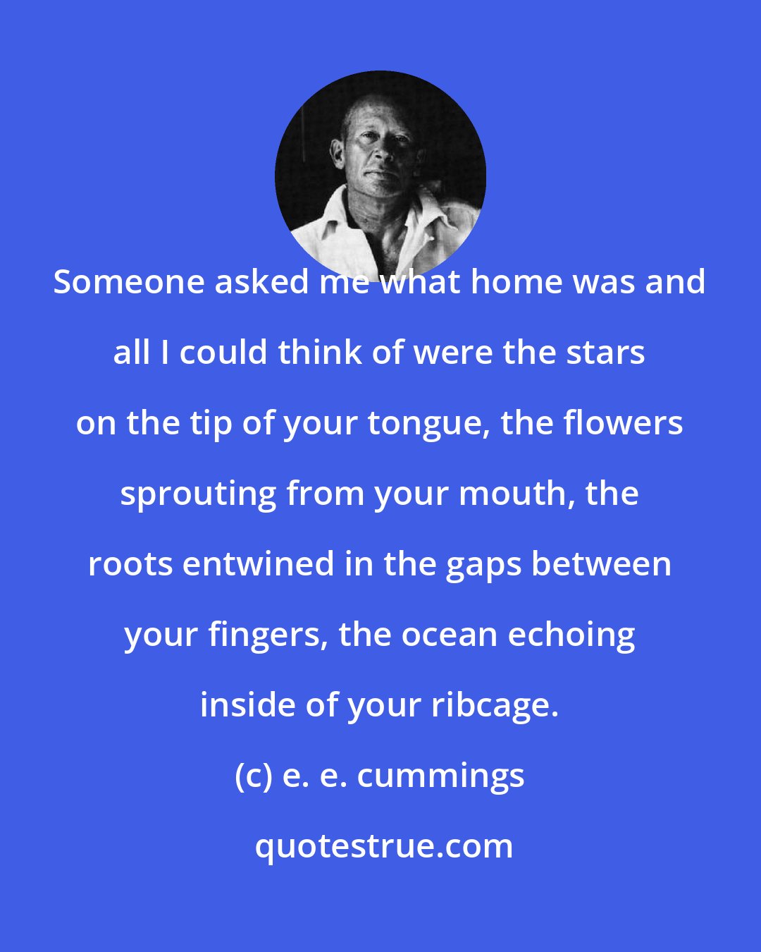 e. e. cummings: Someone asked me what home was and all I could think of were the stars on the tip of your tongue, the flowers sprouting from your mouth, the roots entwined in the gaps between your fingers, the ocean echoing inside of your ribcage.