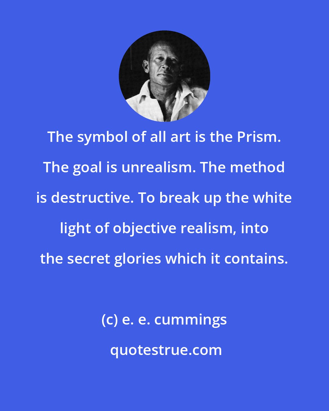 e. e. cummings: The symbol of all art is the Prism. The goal is unrealism. The method is destructive. To break up the white light of objective realism, into the secret glories which it contains.