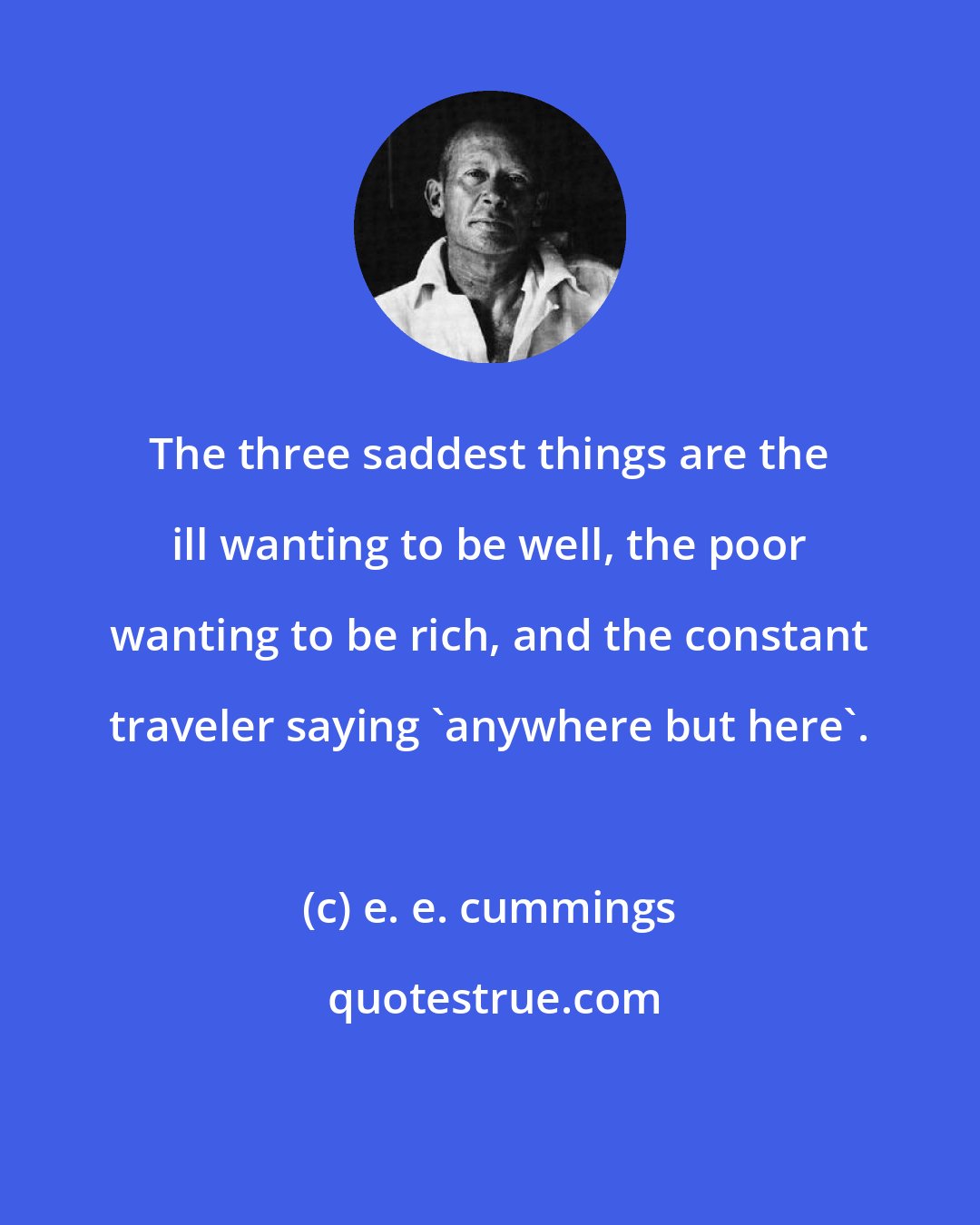 e. e. cummings: The three saddest things are the ill wanting to be well, the poor wanting to be rich, and the constant traveler saying 'anywhere but here'.
