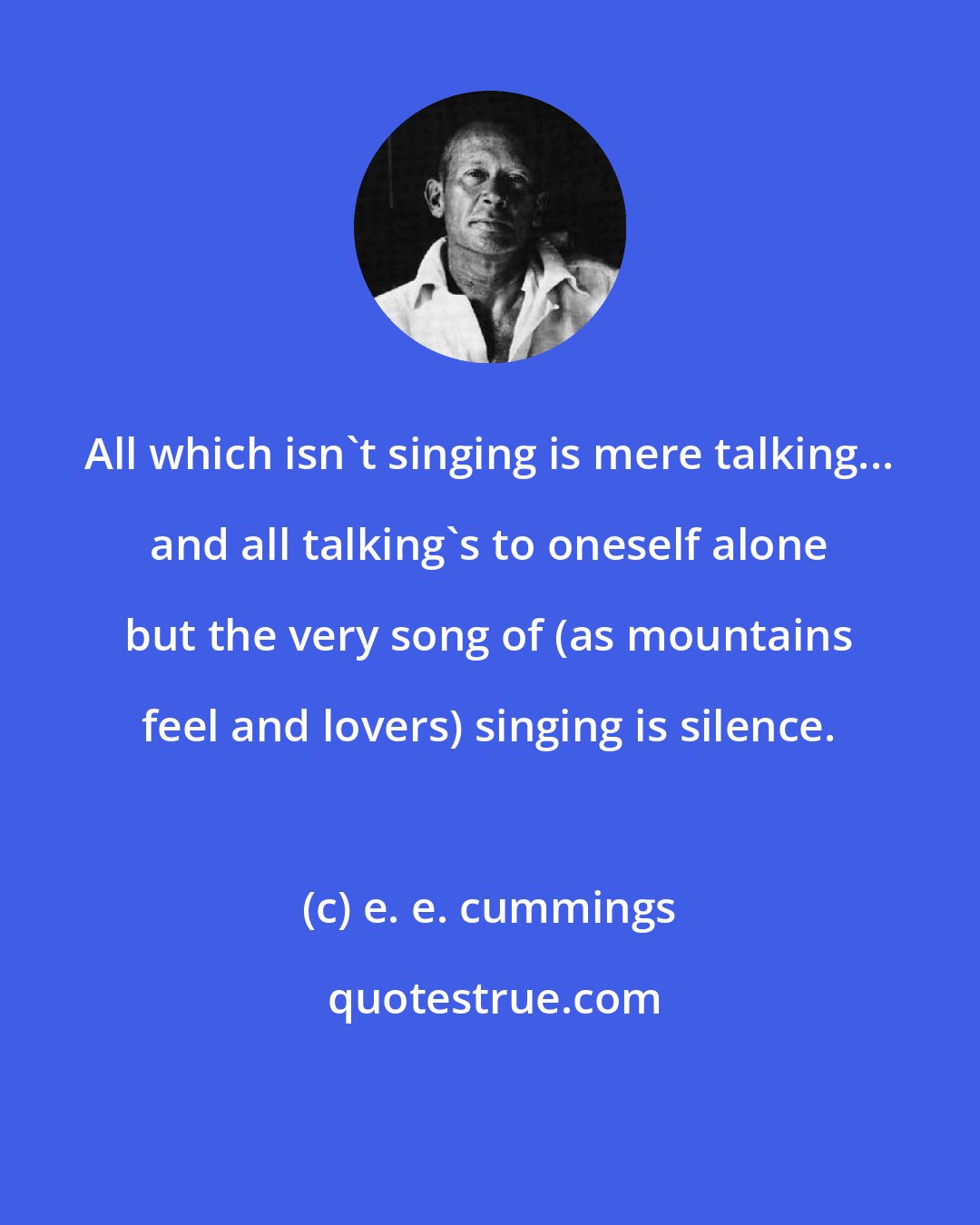 e. e. cummings: All which isn't singing is mere talking... and all talking's to oneself alone but the very song of (as mountains feel and lovers) singing is silence.