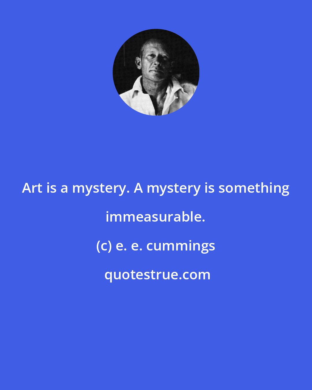 e. e. cummings: Art is a mystery. A mystery is something immeasurable.