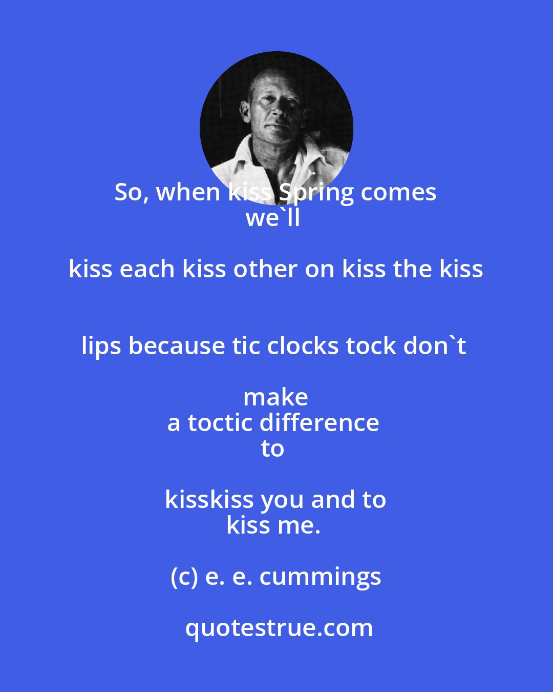e. e. cummings: So, when kiss Spring comes 
we'll kiss each kiss other on kiss the kiss 
lips because tic clocks tock don't make 
a toctic difference 
to kisskiss you and to 
kiss me.