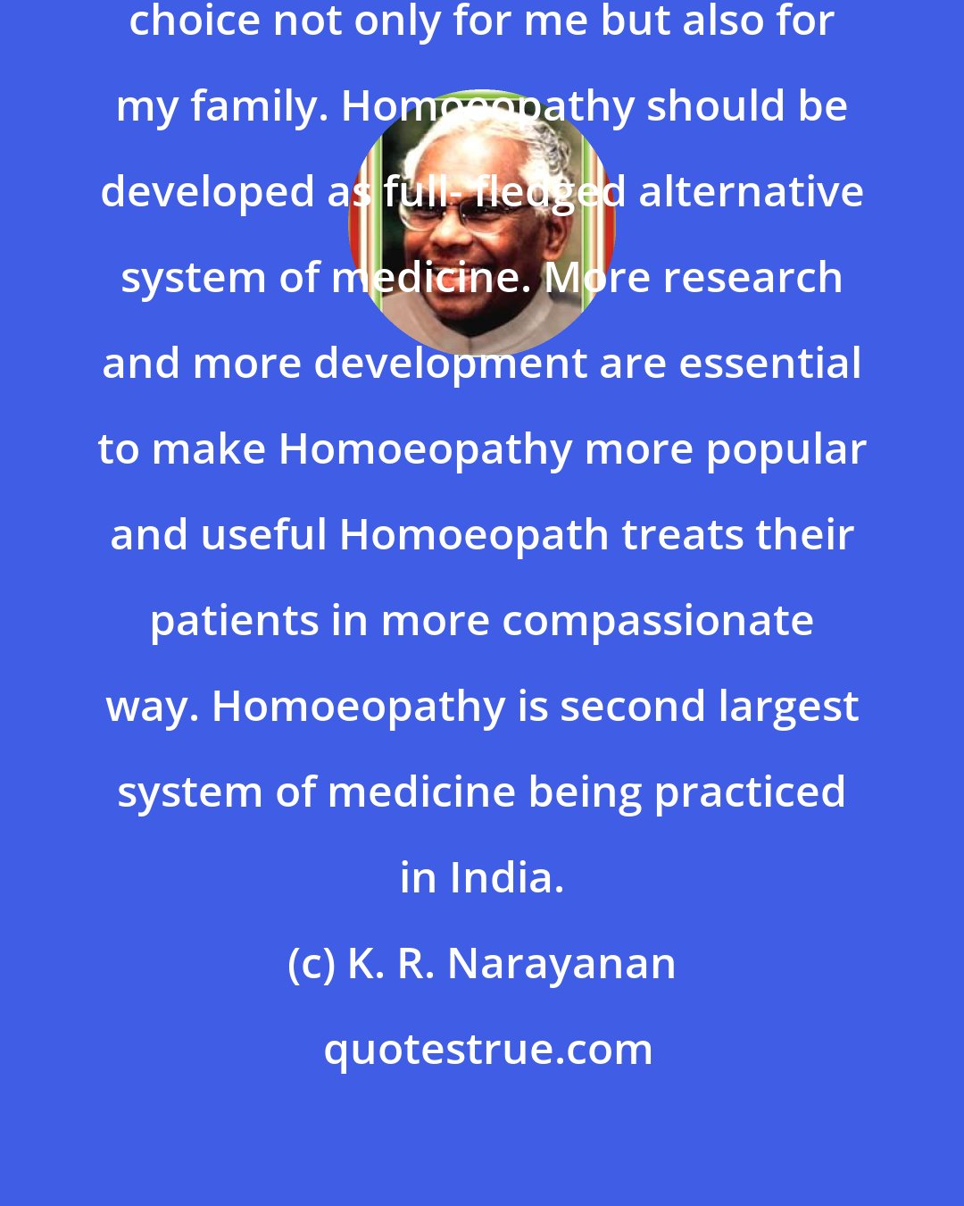 K. R. Narayanan: Homoeopathic treatment is my first choice not only for me but also for my family. Homoeopathy should be developed as full- fledged alternative system of medicine. More research and more development are essential to make Homoeopathy more popular and useful Homoeopath treats their patients in more compassionate way. Homoeopathy is second largest system of medicine being practiced in India.