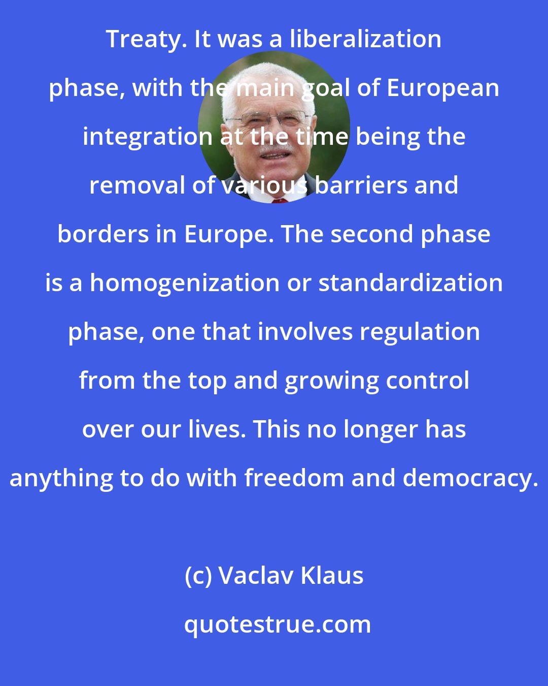 Vaclav Klaus: The development of European integration can be divided into two phases. The first era ended with the Maastricht Treaty. It was a liberalization phase, with the main goal of European integration at the time being the removal of various barriers and borders in Europe. The second phase is a homogenization or standardization phase, one that involves regulation from the top and growing control over our lives. This no longer has anything to do with freedom and democracy.