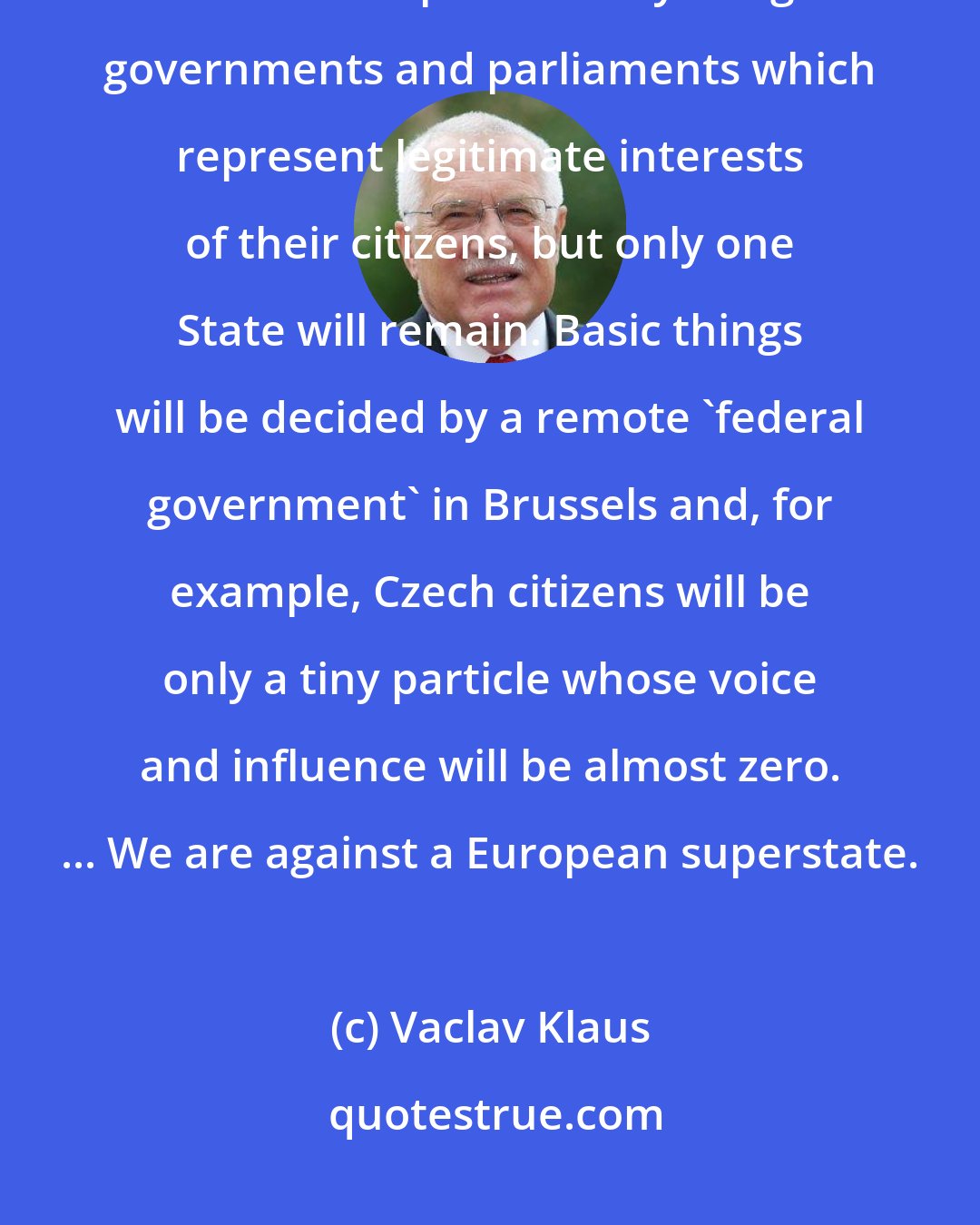 Vaclav Klaus: This is crossing the Rubicon, after which there will be no more sovereign states in Europe with fully-fledged governments and parliaments which represent legitimate interests of their citizens, but only one State will remain. Basic things will be decided by a remote 'federal government' in Brussels and, for example, Czech citizens will be only a tiny particle whose voice and influence will be almost zero. ... We are against a European superstate.