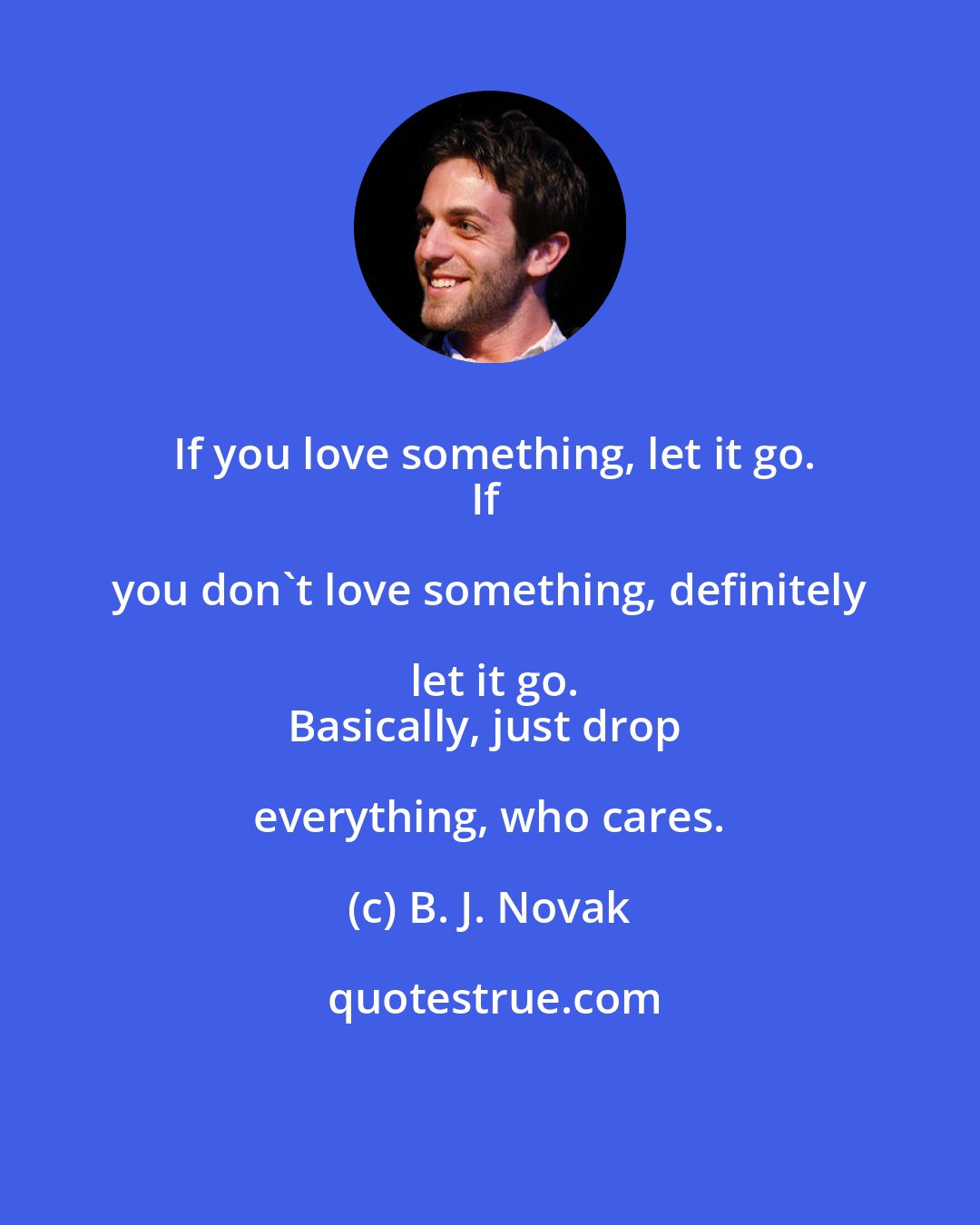 B. J. Novak: If you love something, let it go.
If you don't love something, definitely let it go.
Basically, just drop everything, who cares.