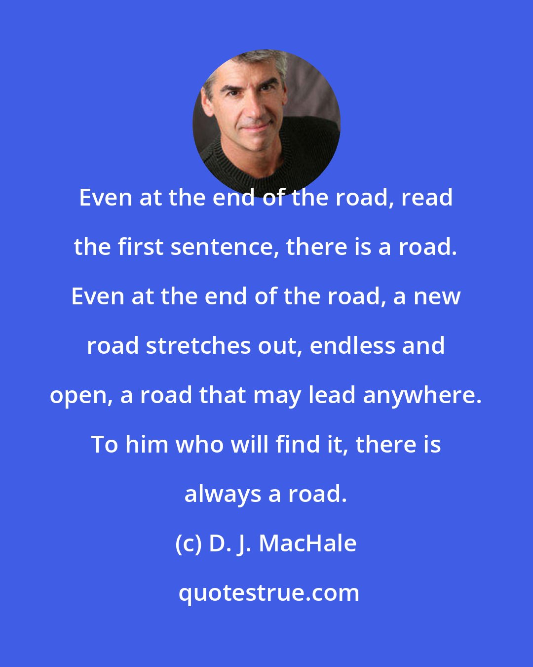 D. J. MacHale: Even at the end of the road, read the first sentence, there is a road. Even at the end of the road, a new road stretches out, endless and open, a road that may lead anywhere. To him who will find it, there is always a road.