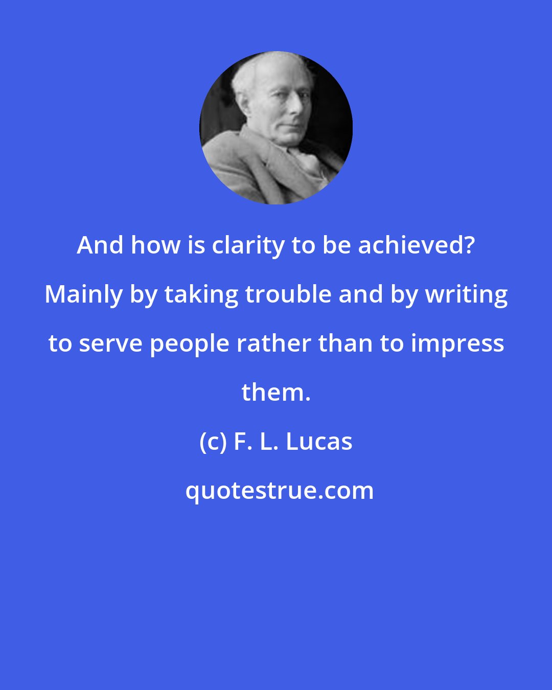 F. L. Lucas: And how is clarity to be achieved? Mainly by taking trouble and by writing to serve people rather than to impress them.