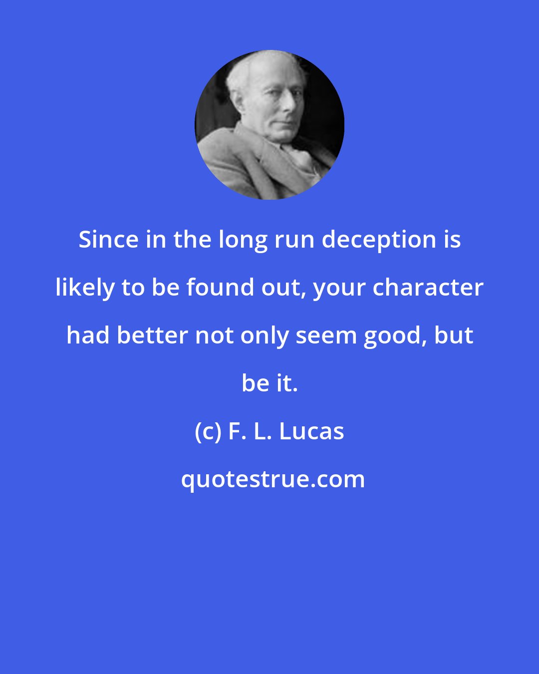 F. L. Lucas: Since in the long run deception is likely to be found out, your character had better not only seem good, but be it.