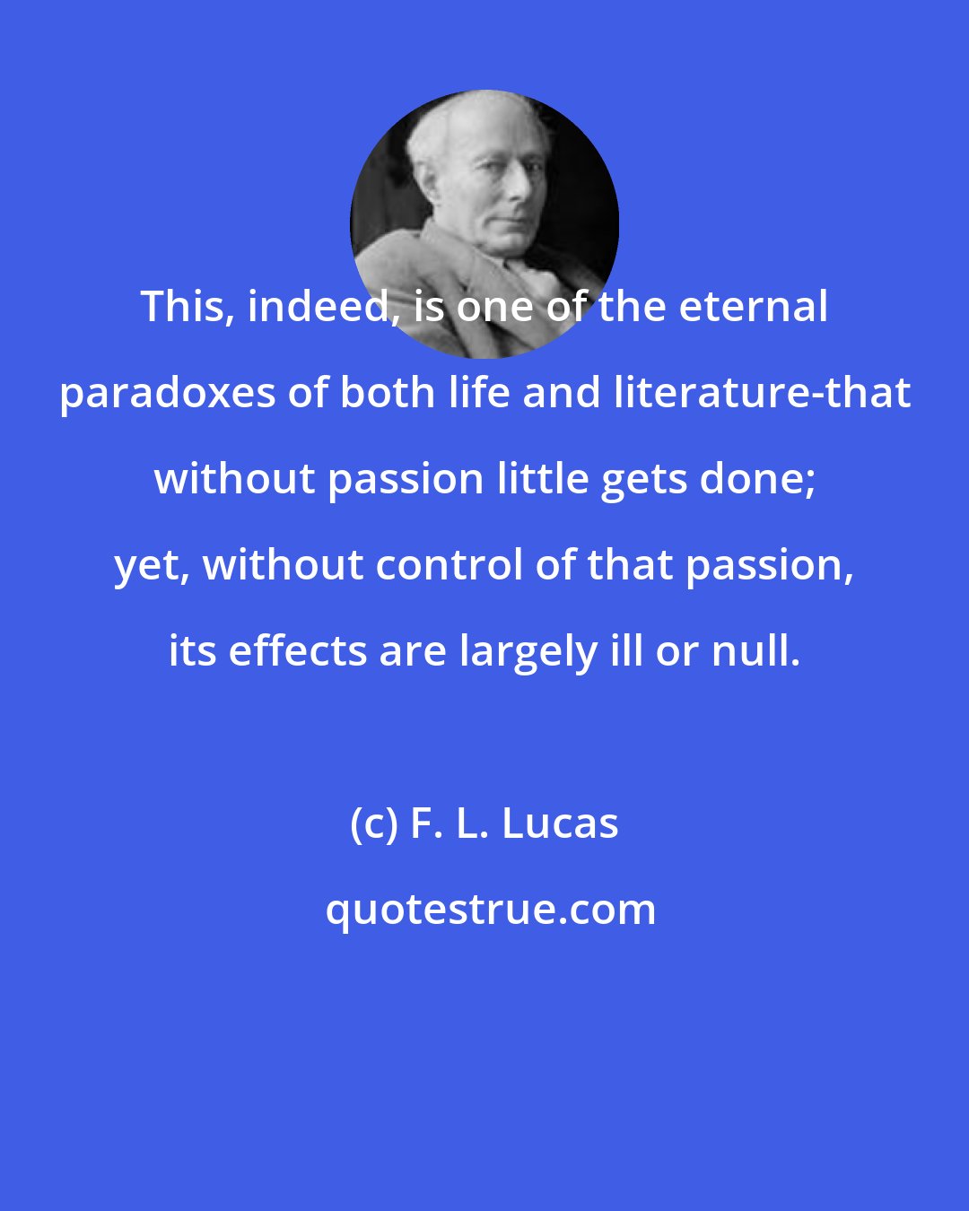F. L. Lucas: This, indeed, is one of the eternal paradoxes of both life and literature-that without passion little gets done; yet, without control of that passion, its effects are largely ill or null.