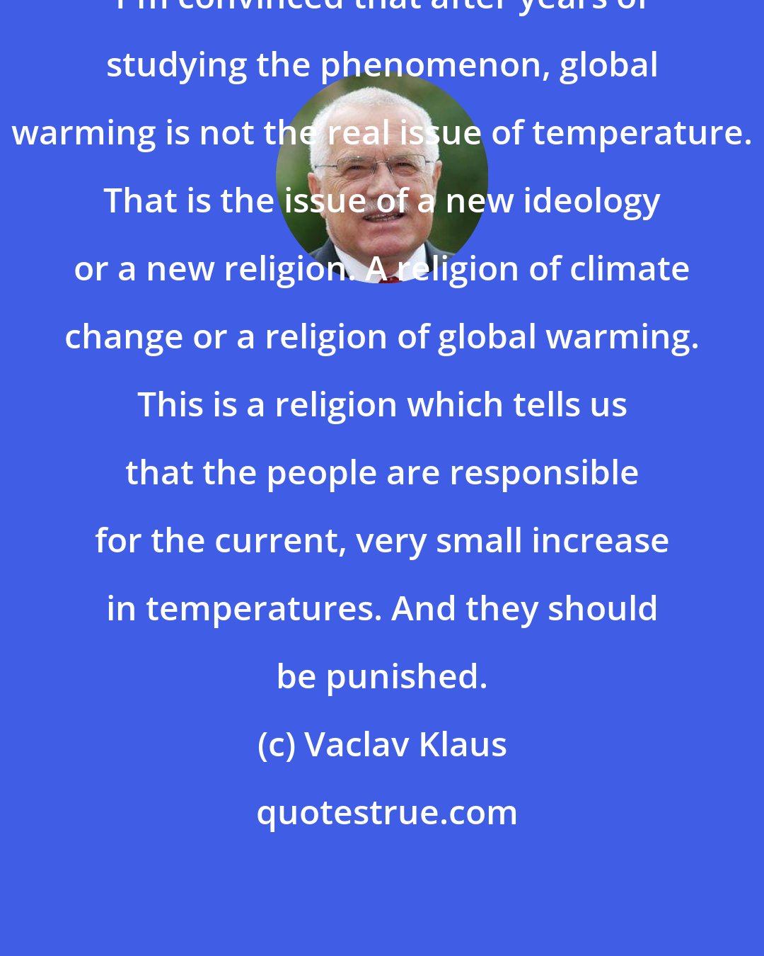 Vaclav Klaus: I'm convinced that after years of studying the phenomenon, global warming is not the real issue of temperature. That is the issue of a new ideology or a new religion. A religion of climate change or a religion of global warming. This is a religion which tells us that the people are responsible for the current, very small increase in temperatures. And they should be punished.