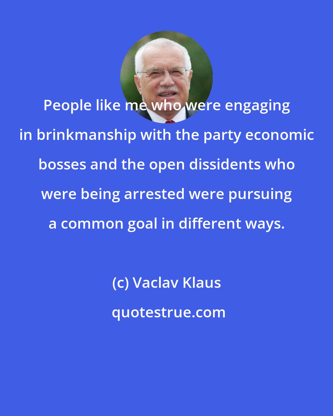Vaclav Klaus: People like me who were engaging in brinkmanship with the party economic bosses and the open dissidents who were being arrested were pursuing a common goal in different ways.