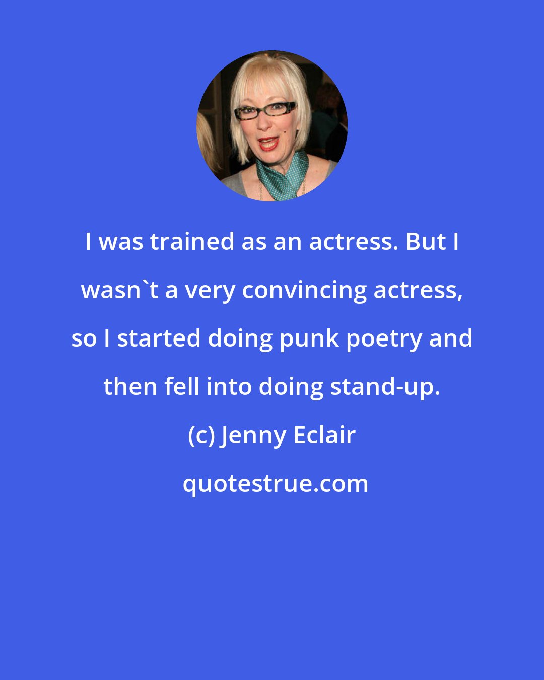 Jenny Eclair: I was trained as an actress. But I wasn't a very convincing actress, so I started doing punk poetry and then fell into doing stand-up.