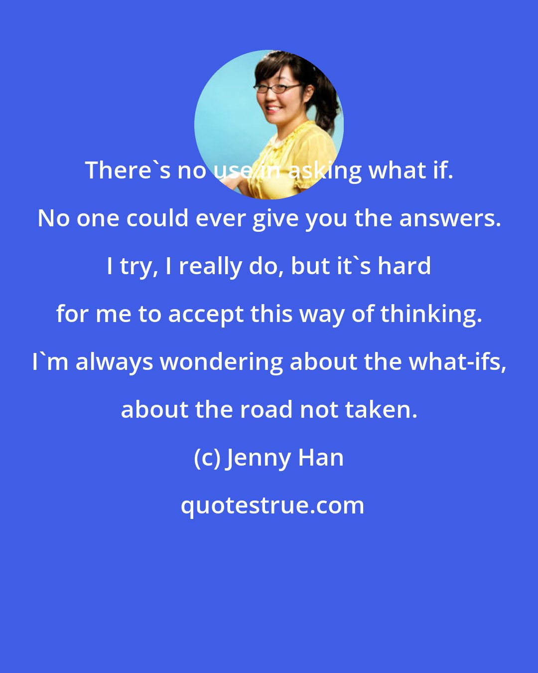 Jenny Han: There's no use in asking what if. No one could ever give you the answers. I try, I really do, but it's hard for me to accept this way of thinking. I'm always wondering about the what-ifs, about the road not taken.