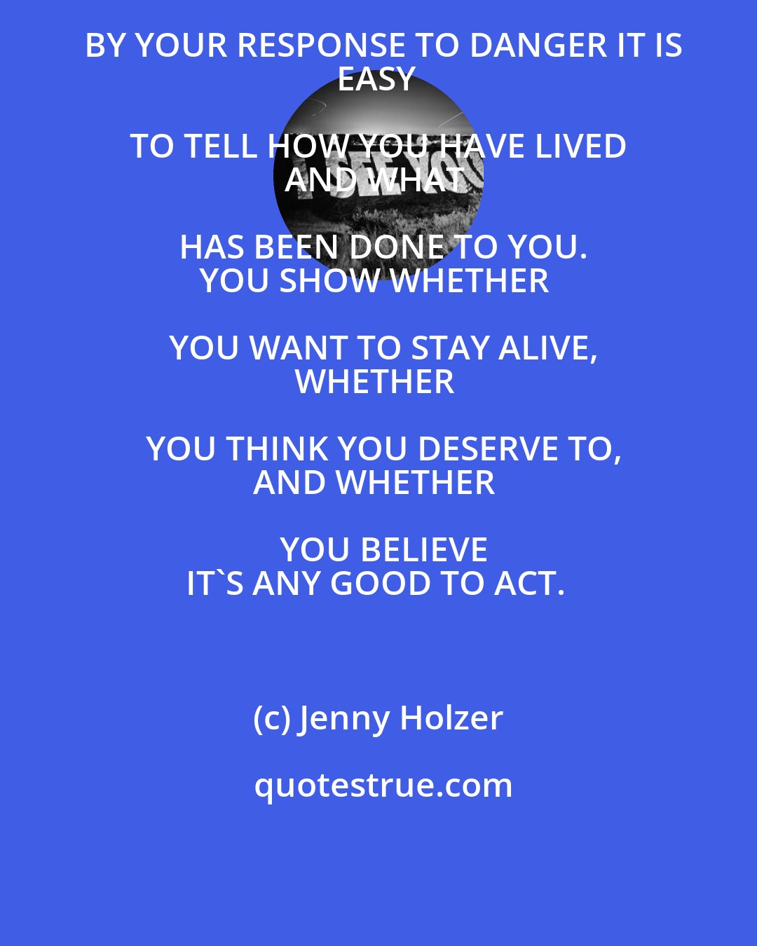 Jenny Holzer: BY YOUR RESPONSE TO DANGER IT IS
EASY TO TELL HOW YOU HAVE LIVED 
AND WHAT HAS BEEN DONE TO YOU.
YOU SHOW WHETHER YOU WANT TO STAY ALIVE,
WHETHER YOU THINK YOU DESERVE TO,
AND WHETHER YOU BELIEVE
IT'S ANY GOOD TO ACT.