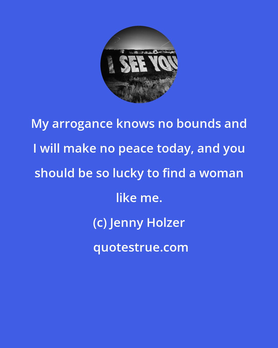 Jenny Holzer: My arrogance knows no bounds and I will make no peace today, and you should be so lucky to find a woman like me.