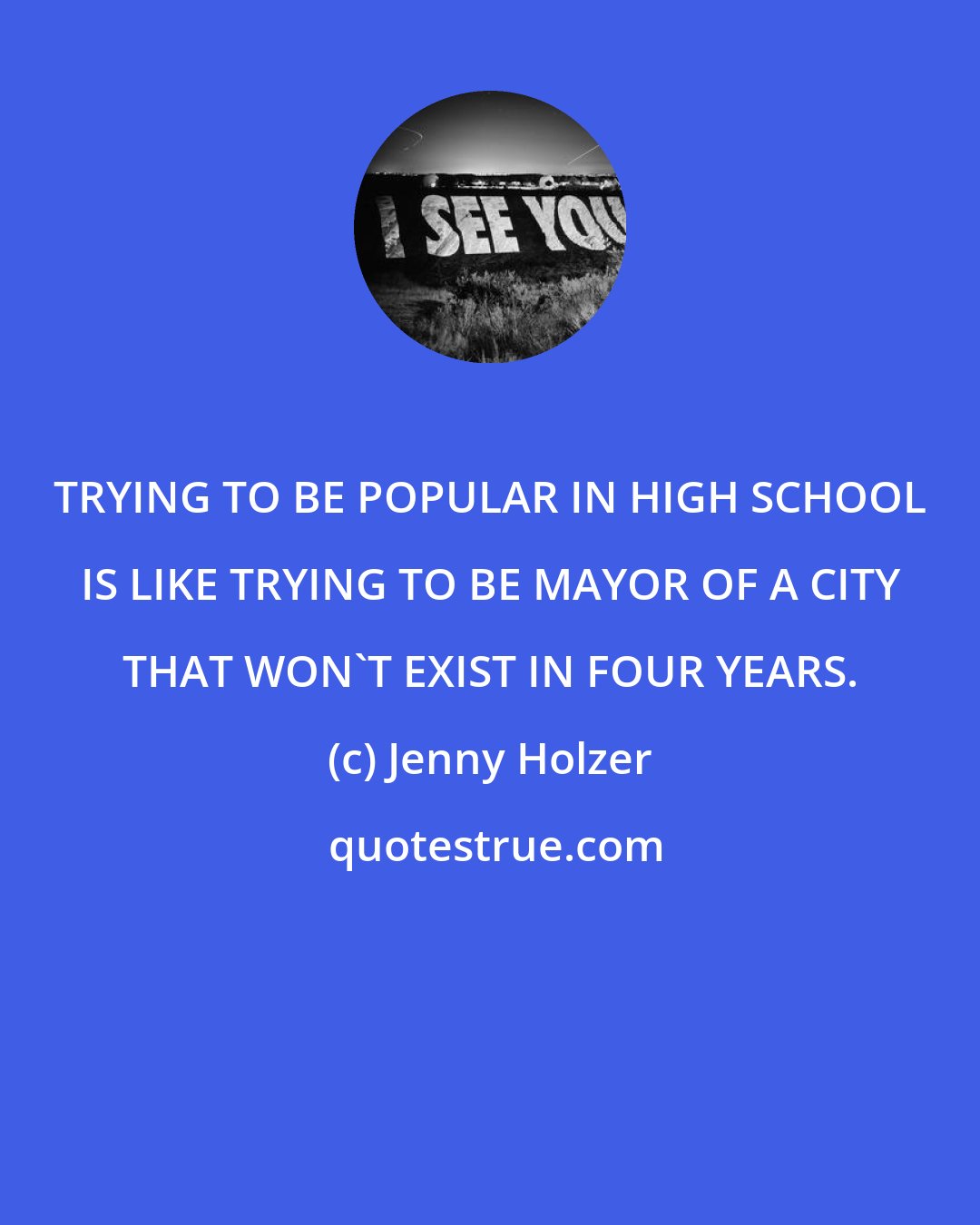 Jenny Holzer: TRYING TO BE POPULAR IN HIGH SCHOOL IS LIKE TRYING TO BE MAYOR OF A CITY THAT WON'T EXIST IN FOUR YEARS.