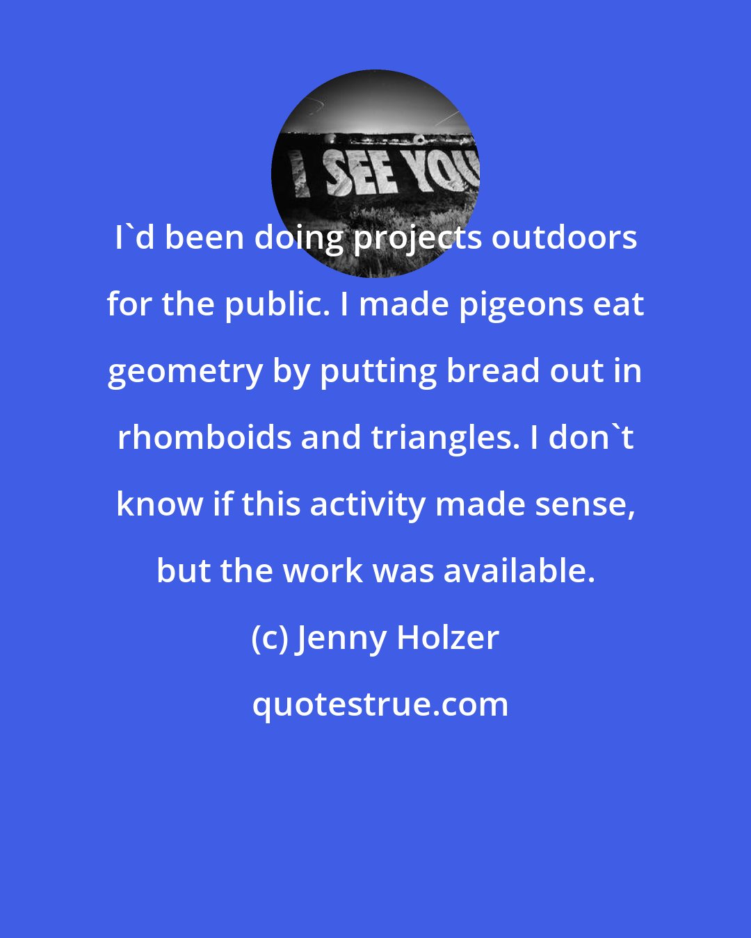 Jenny Holzer: I'd been doing projects outdoors for the public. I made pigeons eat geometry by putting bread out in rhomboids and triangles. I don't know if this activity made sense, but the work was available.