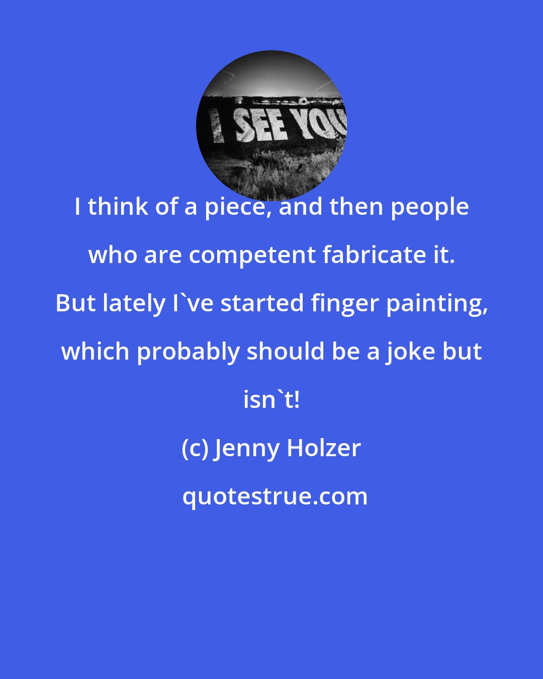 Jenny Holzer: I think of a piece, and then people who are competent fabricate it. But lately I've started finger painting, which probably should be a joke but isn't!