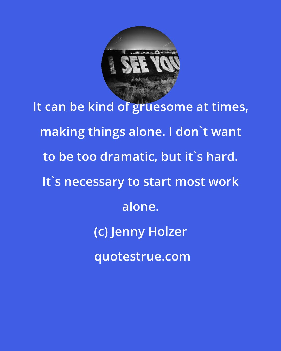 Jenny Holzer: It can be kind of gruesome at times, making things alone. I don't want to be too dramatic, but it's hard. It's necessary to start most work alone.