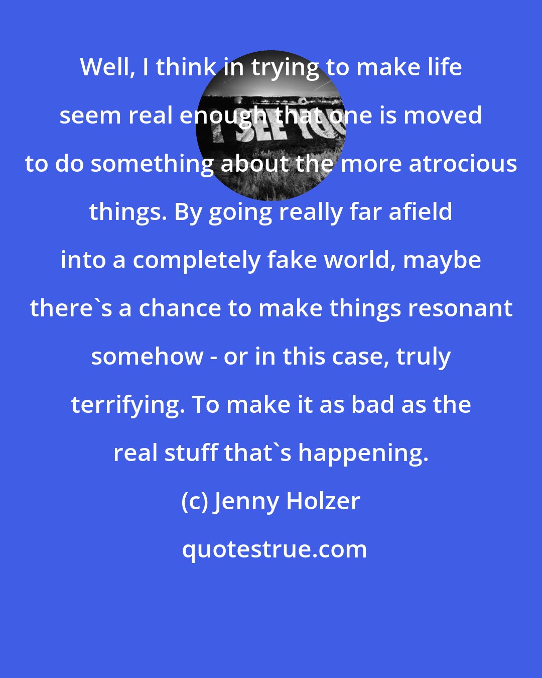 Jenny Holzer: Well, I think in trying to make life seem real enough that one is moved to do something about the more atrocious things. By going really far afield into a completely fake world, maybe there's a chance to make things resonant somehow - or in this case, truly terrifying. To make it as bad as the real stuff that's happening.